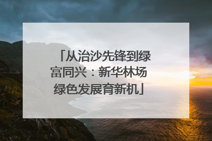 从治沙先锋到绿富同兴：新华林场绿色发展育新机
