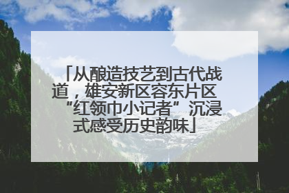 从酿造技艺到古代战道，雄安新区容东片区“红领巾小记者”沉浸式感受历史韵味