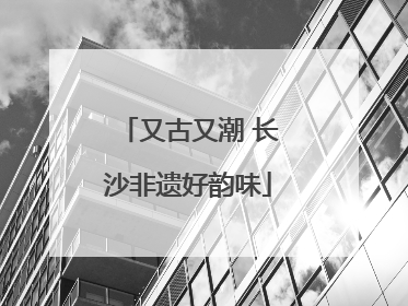 又古又潮 长沙非遗好韵味