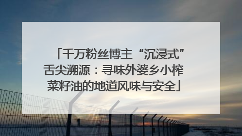 千万粉丝博主“沉浸式”舌尖溯源：寻味外婆乡小榨菜籽油的地道风味与安全