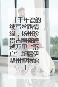 千年瓷韵续写丝路情缘，扬州珍贵古陶瓷跨越万里“落户”新疆伊犁州博物馆