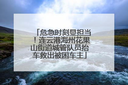 危急时刻显担当！连云港海州花果山街道城管队员抬车救出被困车主