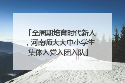 全周期培育时代新人，河南师大大中小学生集体入党入团入队