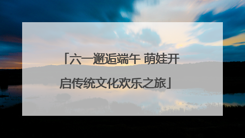 六一邂逅端午 萌娃开启传统文化欢乐之旅
