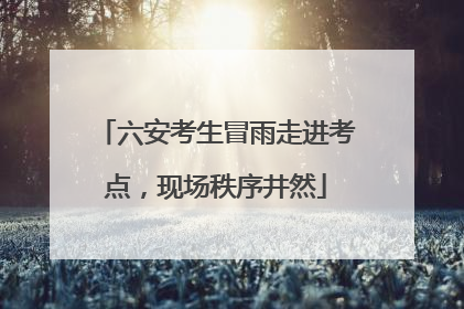 六安考生冒雨走进考点，现场秩序井然
