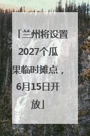 兰州将设置2027个瓜果临时摊点，6月15日开放