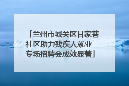 兰州市城关区甘家巷社区助力残疾人就业 专场招聘会成效显著