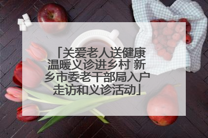 关爱老人送健康 温暖义诊进乡村 新乡市委老干部局入户走访和义诊活动