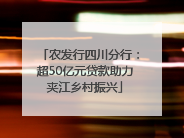 农发行四川分行：超50亿元贷款助力夹江乡村振兴