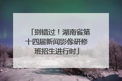 别错过！湖南省第十四届新闻影像研修班招生进行时
