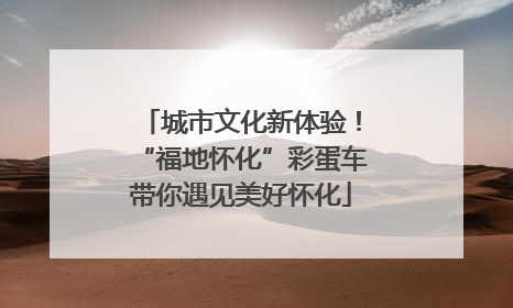 城市文化新体验！“福地怀化”彩蛋车带你遇见美好怀化