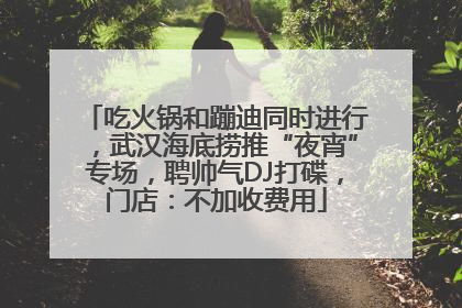 吃火锅和蹦迪同时进行，武汉海底捞推“夜宵”专场，聘帅气DJ打碟，门店：不加收费用