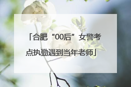 合肥“00后”女警考点执勤遇到当年老师