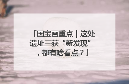 国宝画重点｜这处遗址三获“新发现”，都有啥看点？