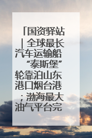 国资驿站｜全球最长汽车运输船“泰斯堡”轮靠泊山东港口烟台港；渤海最大油气平台完成浮托安装