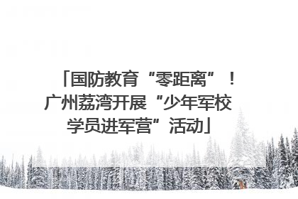 国防教育“零距离”！广州荔湾开展“少年军校学员进军营”活动