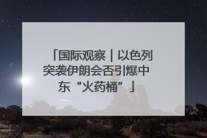 国际观察｜以色列突袭伊朗会否引爆中东“火药桶”