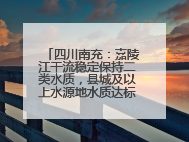 四川南充：嘉陵江干流稳定保持二类水质，县城及以上水源地水质达标率100%