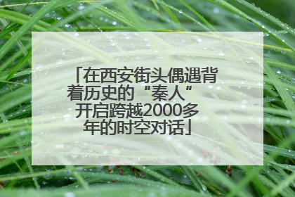 在西安街头偶遇背着历史的“秦人” 开启跨越2000多年的时空对话