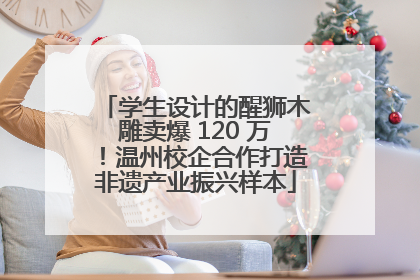 学生设计的醒狮木雕卖爆 120 万！温州校企合作打造非遗产业振兴样本