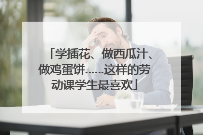 学插花、做西瓜汁、做鸡蛋饼……这样的劳动课学生最喜欢