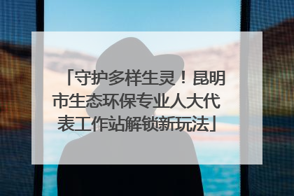 守护多样生灵！昆明市生态环保专业人大代表工作站解锁新玩法