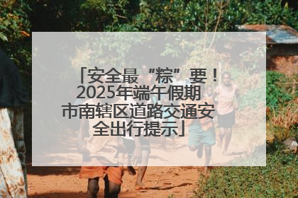 安全最“粽”要！2025年端午假期市南辖区道路交通安全出行提示