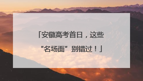安徽高考首日，这些“名场面”别错过！
