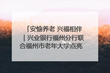 安愉养老 兴福相伴｜兴业银行福州分行联合福州市老年大学点亮安愉文化生活