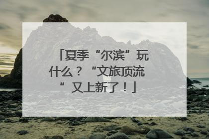 夏季“尔滨”玩什么？“文旅顶流”又上新了！