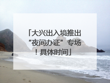 大兴出入境推出“夜间办证”专场！具体时间