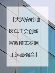 大兴安岭地区总工会创新宣教模式奏响工运最强音