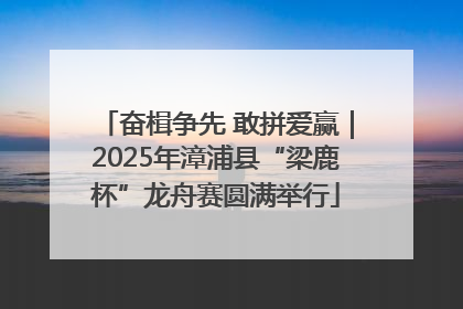 奋楫争先 敢拼爱赢｜2025年漳浦县“梁鹿杯”龙舟赛圆满举行