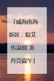 威海南海新区：粽艾传温情 龙舟竞端午