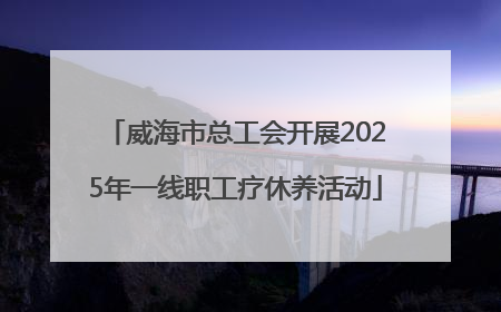 威海市总工会开展2025年一线职工疗休养活动