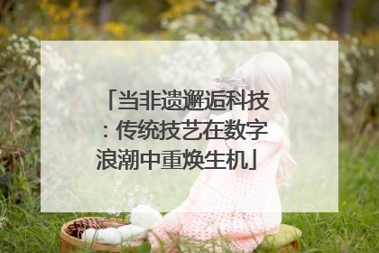 当非遗邂逅科技：传统技艺在数字浪潮中重焕生机