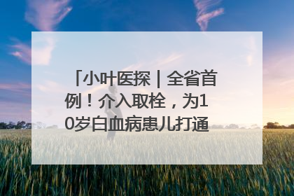小叶医探｜全省首例！介入取栓，为10岁白血病患儿打通生命之“脉”