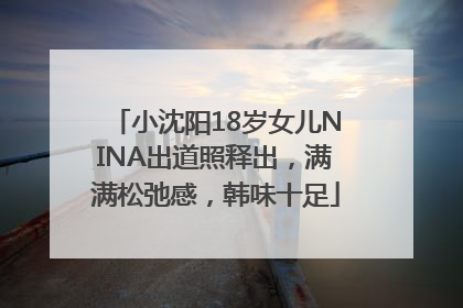 小沈阳18岁女儿NINA出道照释出，满满松弛感，韩味十足