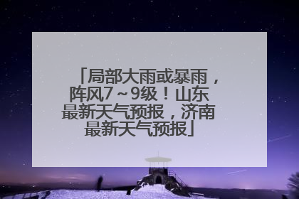 局部大雨或暴雨，阵风7～9级！山东最新天气预报，济南最新天气预报