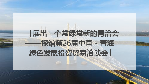 展出一个常绿常新的青洽会——探馆第26届中国・青海绿色发展投资贸易洽谈会