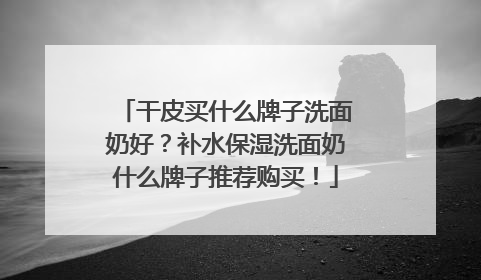 干皮买什么牌子洗面奶好？补水保湿洗面奶什么牌子推荐购买！