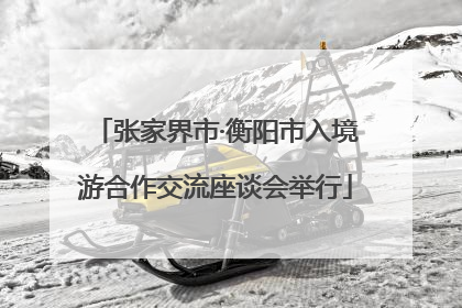 张家界市·衡阳市入境游合作交流座谈会举行