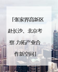 张家界高新区赴长沙、北京考察 力拓产业合作新空间