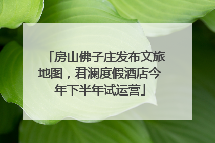房山佛子庄发布文旅地图，君澜度假酒店今年下半年试运营