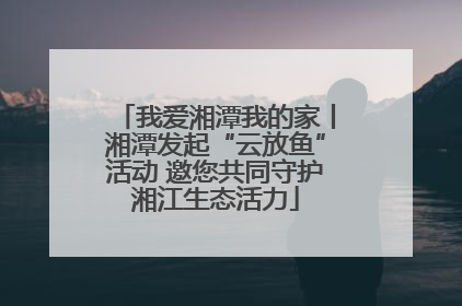 我爱湘潭我的家丨湘潭发起“云放鱼”活动 邀您共同守护湘江生态活力