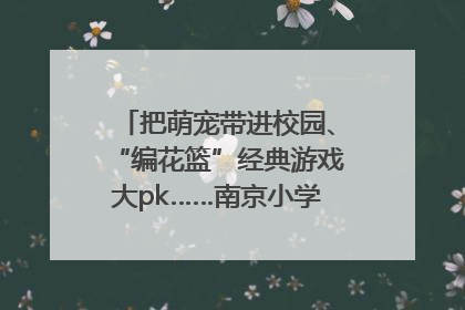 把萌宠带进校园、“编花篮”经典游戏大pk……南京小学花式“庆六一”