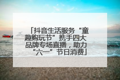 抖音生活服务“童趣购玩节”携手四大品牌专场直播，助力“六一”节日消费