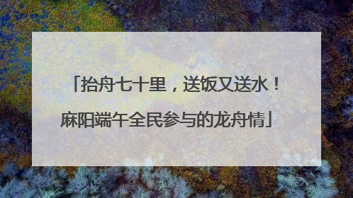 抬舟七十里，送饭又送水！麻阳端午全民参与的龙舟情