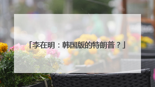 李在明：韩国版的特朗普？