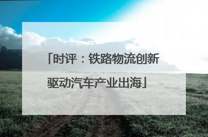 时评：铁路物流创新驱动汽车产业出海
